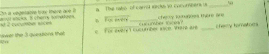 On a vegetable tray there are 8 a. The ratio of carrot slicks to cucumbers is _ 10
arrot stcks. 5 cherry tomatoes. b 
nd 2 cucumber sices For avery_ cherry tomatoes there are 
cucumber slices? 
swer the 3 questions that For every1 cucumber slice, there are _cherry tomatoes