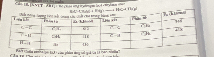 nghiệm tra lời ngàn
Câu 18. [KNTT - SBT] Cho phán ứng hydrogen hoá ethylene sau:
H_2C=CH_3(g)+H_2(g)to H_3C-CH_3(g)
n enthalpy (kJ) của phản ứng có giá trị là bao nhiêu
Câu 19 Chc