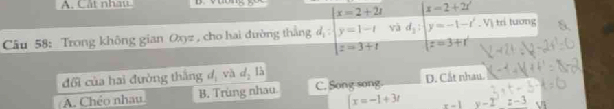 Cất nhau
Câu 58: Trong không gian Oxyz , cho hai đường thẳng d_i:beginarrayl x=2+2t y=1-t z=3+tendvmatrix 3d_2:beginvmatrix x=2+2i y=-1-i' z=3+i'endvmatrix. Vị trí tương
đối của hai đường thắng d_1 và d_2la
A. Chéo nhau B. Trùng nhau. C. Song-song. D. Cắt nhau.
x=-1+3t x-1 y-2=-3