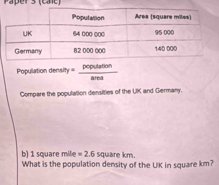 Paper 3 (caic) 
Population density = population/area 
Compare the population densities of the UK and Germany. 
b) 1 square mile =2.6squarel km. 
What is the population density of the UK in square km?