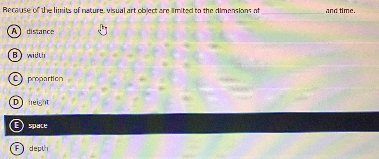 Because of the limits of nature, visual art object are limited to the dimensions of _and time.
A distance
B width
C proportion
Dheight
E space
F depth