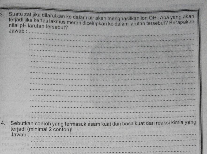 Suatu zat jika dilarutkan ke dalam air akan menghasilkan ion OH . Apa yang akan 
terjadi jika kertas lakmus merah dicelupkan ke dalam larutan tersebut? Berapakah 
nilai pH larutan tersebut? 
Jawab :_ 
_ 
_ 
_ 
_ 
_ 
_ 
_ 
_ 
_ 
_ 
_ 
_ 
_ 
_ 
_ 
4. Sebutkan contoh yang termasuk asam kuat dan basa kuat dan reaksi kimia yang 
terjadi (minimal 2 contoh)! 
Jawab :_ 
_ 
_ 
_