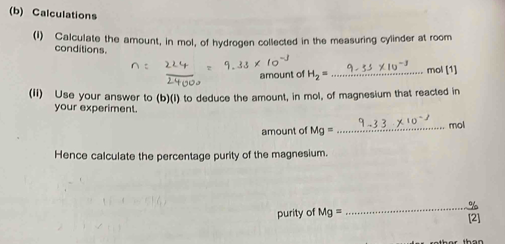 Calculations 
(I) Calculate the amount, in mol, of hydrogen collected in the measuring cylinder at room 
conditions. 
amount of H_2= _ mol [1] 
(Ii) Use your answer to (b)(i) to deduce the amount, in mol, of magnesium that reacted in 
your experiment. 
amount of Mg= _ mol
Hence calculate the percentage purity of the magnesium.
_ %
purity of Mg=
[2]