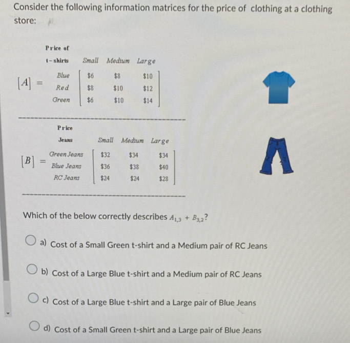 Consider the following information matrices for the price of clothing at a clothing
store:
Price
Jeans Small Medium  Large
[B]=beginarrayr Gren,Jant BlaeJeans RCJensendarray beginbmatrix $12&$34&$34 $36&$38&$40 $24&$24&$23endbmatrix
Which of the below correctly describes A_1,3+B_3,2
a) Cost of a Small Green t-shirt and a Medium pair of RC Jeans
b) Cost of a Large Blue t-shirt and a Medium pair of RC Jeans
c) Cost of a Large Blue t-shirt and a Large pair of Blue Jeans
d) Cost of a Small Green t-shirt and a Large pair of Blue Jeans