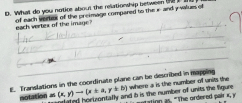 What do you notice about the relationship between the t and 
of each vertex of the preimage compared to the x -and y values of 
_each vertex of the image? 
_ 
_ 
_ 
E. Translations in the coordinate plane can be described in mapping where a is the number of units the 
notation as (x,y)to (x± a,y± b)
oslated horizontally and b is the number of units the figure. 
ntation as, "The ordered pair x, y