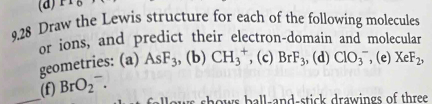 11( 
9.28 Draw the Lewis structure for each of the following molecules 
or ions, and predict their electron-domain and molecular 
geometries: (a) AsF_3 , (b) CH_3^(+ , (c) BrF_3) ,, (d) ClO_3^(- , (e) XeF_2), 
_(f) BrO_2^-. 
ws shows ball-and-stick drawings of three