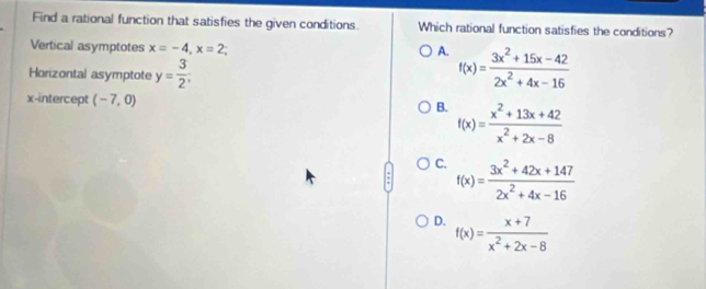 Find a rational function that satisfies the given conditions. Which rational function satisfies the conditions?
Vertical asymptotes x=-4, x=2
A. f(x)= (3x^2+15x-42)/2x^2+4x-16 
Horizontal asymptote y= 3/2 ; 
x-intercept (-7,0) B. f(x)= (x^2+13x+42)/x^2+2x-8 
C. f(x)= (3x^2+42x+147)/2x^2+4x-16 
D. f(x)= (x+7)/x^2+2x-8 