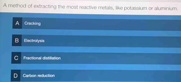 A method of extracting the most reactive metals, like potassium or aluminium.
A Cracking
Electrolysis
Fractional distillation
Carbon reduction