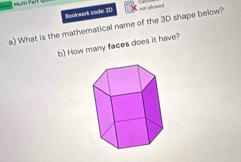 Newl Multi Part Qui 
Bookwork code: 2D not allowed 
a) What is the mathematical name of the 3D shape below? 
b) How many faces does it have?