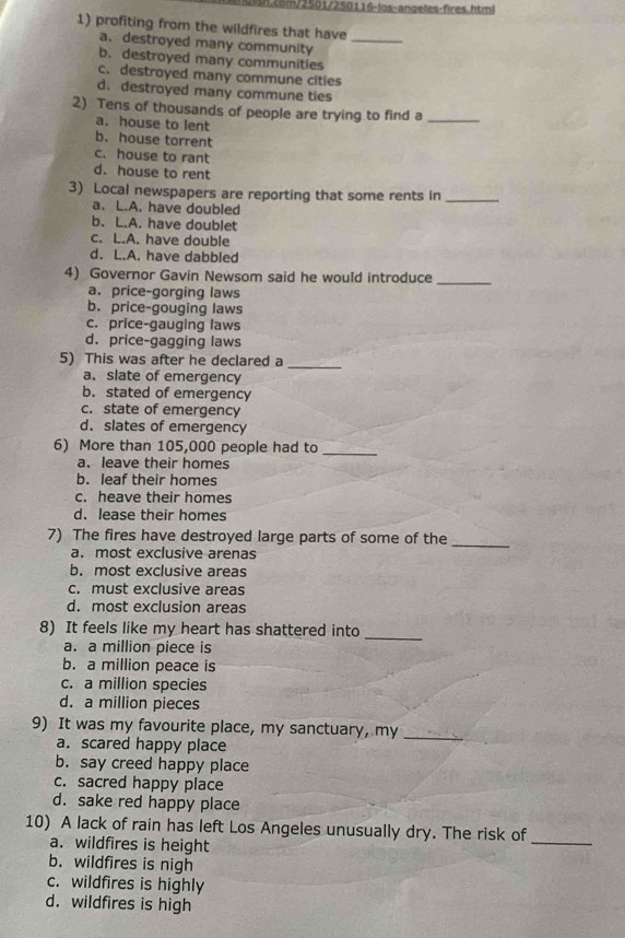 com/2501/250116-los-angeles-fires.html
1) profiting from the wildfires that have
a. destroyed many community_
b. destroyed many communities
c. destroyed many commune cities
d. destroyed many commune ties
2) Tens of thousands of people are trying to find a_
a. house to lent
b. house torrent
c. house to rant
d. house to rent
3) Local newspapers are reporting that some rents in_
a. L.A. have doubled
b. L.A. have doublet
c. L.A. have double
d. L.A. have dabbled
4) Governor Gavin Newsom said he would introduce_
a. price-gorging laws
b. price-gouging laws
c. price-gauging laws
d. price-gagging laws
5) This was after he declared a_
a. slate of emergency
b. stated of emergency
c. state of emergency
d. slates of emergency
6) More than 105,000 people had to_
a. leave their homes
b. leaf their homes
c. heave their homes
d. lease their homes
7) The fires have destroyed large parts of some of the
a. most exclusive arenas
_
b. most exclusive areas
c. must exclusive areas
d. most exclusion areas
_
8) It feels like my heart has shattered into
a. a million piece is
b. a million peace is
c. a million species
d. a million pieces
9) It was my favourite place, my sanctuary, my_
a. scared happy place
b. say creed happy place
c. sacred happy place
d. sake red happy place
10) A lack of rain has left Los Angeles unusually dry. The risk of
a. wildfires is height
_
b. wildfires is nigh
c. wildfires is highly
d. wildfires is high