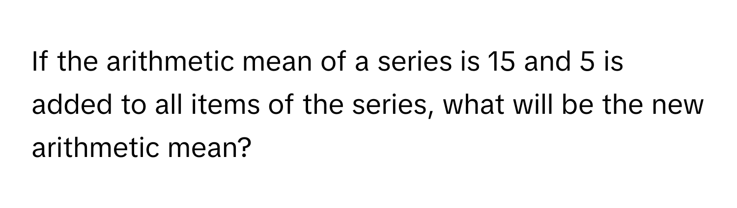 If the arithmetic mean of a series is 15 and 5 is added to all items of the series, what will be the new arithmetic mean?