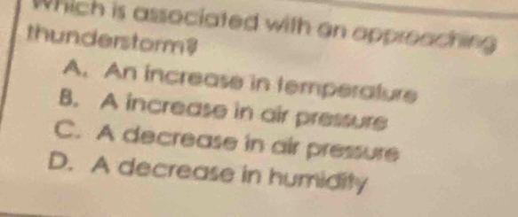 Which is associated with an appreaching
thunderstorm?
A. An increase in temperature
B. A increase in air pressure
C. A decrease in air pressure
D. A decrease in humidity