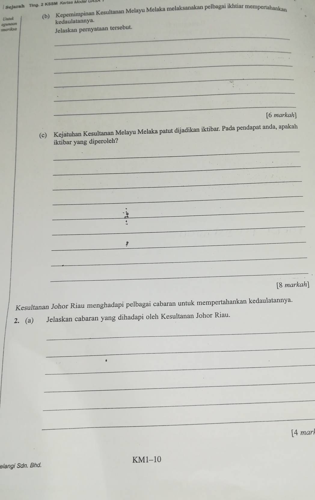 Sejaxah Ting. 2 KSSM Kertas Model UAS 
Untuak (b) Kepemimpinan Kesultanan Melayu Melaka melaksanakan pelbagai ikhtiar mempertahankan 
eguntan kedaulatannya. 
umeriksa 
_ 
Jelaskan pernyataan tersebut. 
_ 
_ 
_ 
_ 
_ 
[6 markah] 
(c) Kejatuhan Kesultanan Melayu Melaka patut dijadikan iktibar. Pada pendapat anda, apakah 
iktibar yang diperoleh? 
_ 
_ 
_ 
_ 
_ 
_ 
_ 
_ 
_ 
[8 markah] 
Kesultanan Johor Riau menghadapi pelbagai cabaran untuk mempertahankan kedaulatannya. 
2. (a) Jelaskan cabaran yang dihadapi oleh Kesultanan Johor Riau. 
_ 
_ 
_ 
_ 
_ 
_ 
[4 mar 
KM1-10 
elangi Sdn. Bhd.