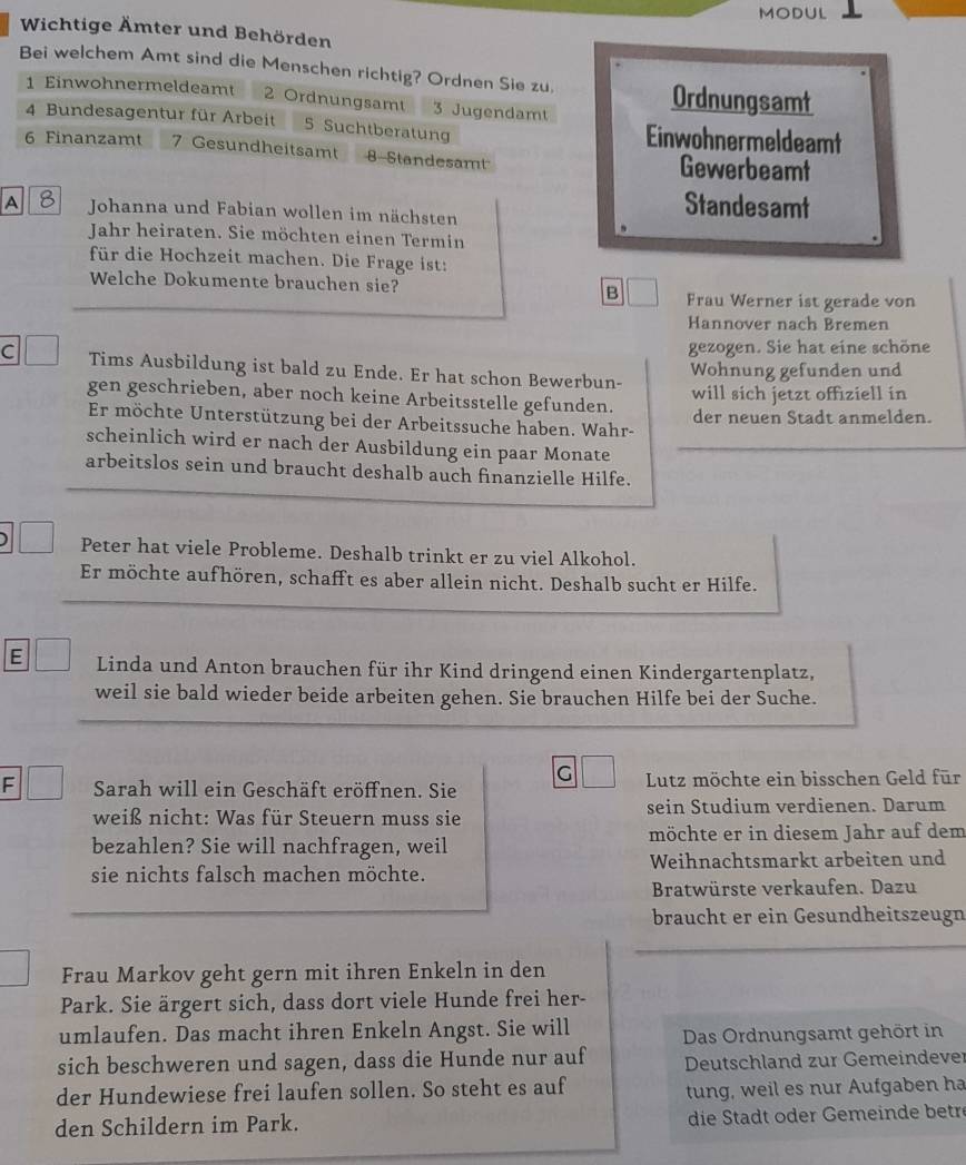 MODUL
Wichtige Ämter und Behörden
Bei welchem Amt sind die Menschen richtig? Ordnen Sie zu.
1 Einwohnermeldeamt 2 Ordnungsamt 3 Jugendamt
Ordnungsamt
4 Bundesagentur für Arbeit 5 Suchtberatung Einwohnermeldeamt
6 Finanzamt 7 Gesundheitsamt 8-Standesamt Gewerbeamt
A 8 Johanna und Fabian wollen im nächsten
Standesamt
Jahr heiraten. Sie möchten einen Termin
für die Hochzeit machen. Die Frage ist:
Welche Dokumente brauchen sie? B Frau Werner ist gerade von
Hannover nach Bremen
gezogen. Sie hat eine schöne
C Tims Ausbildung ist bald zu Ende. Er hat schon Bewerbun- Wohnung gefunden und
gen geschrieben, aber noch keine Arbeitsstelle gefunden. will sich jetzt offiziell in
Er möchte Unterstützung bei der Arbeitssuche haben. Wahr- der neuen Stadt anmelden.
scheinlich wird er nach der Ausbildung ein paar Monate
arbeitslos sein und braucht deshalb auch finanzielle Hilfe.
Peter hat viele Probleme. Deshalb trinkt er zu viel Alkohol.
Er möchte aufhören, schafft es aber allein nicht. Deshalb sucht er Hilfe.
E Linda und Anton brauchen für ihr Kind dringend einen Kindergartenplatz,
weil sie bald wieder beide arbeiten gehen. Sie brauchen Hilfe bei der Suche.
G
F Sarah will ein Geschäft eröffnen. Sie  Lutz möchte ein bisschen Geld für
weiß nicht: Was für Steuern muss sie sein Studium verdienen. Darum
bezahlen? Sie will nachfragen, weil möchte er in diesem Jahr auf dem
sie nichts falsch machen möchte. Weihnachtsmarkt arbeiten und
Bratwürste verkaufen. Dazu
braucht er ein Gesundheitszeugn
Frau Markov geht gern mit ihren Enkeln in den
Park. Sie ärgert sich, dass dort viele Hunde frei her-
umlaufen. Das macht ihren Enkeln Angst. Sie will Das Ordnungsamt gehört in
sich beschweren und sagen, dass die Hunde nur auf  Deutschland zur Gemeindever
der Hundewiese frei laufen sollen. So steht es auf
tung, weil es nur Aufgaben ha
den Schildern im Park. die Stadt oder Gemeinde betre