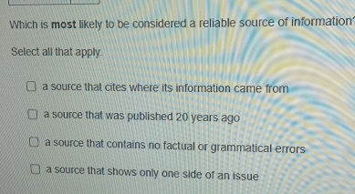 Which is most likely to be considered a reliable source of information'
Select all that apply.
a source that cites where its information came from
a source that was published 20 years ago
a source that contains no factual or grammatical errors
a source that shows only one side of an issue