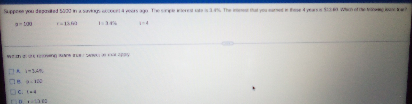 Suppose you deposited $100 in a savings account 4 years ago. The simple interest rate is 3.4%. The interest that you earned in those 4 years is $13.60. Which of the following is/are true?
p=100 r=13.60 l=3.4% t=4
which or the following is/are true? Select all that apply.
A. I=3.4%
B. p=100
C. t=4
D. r=13.60