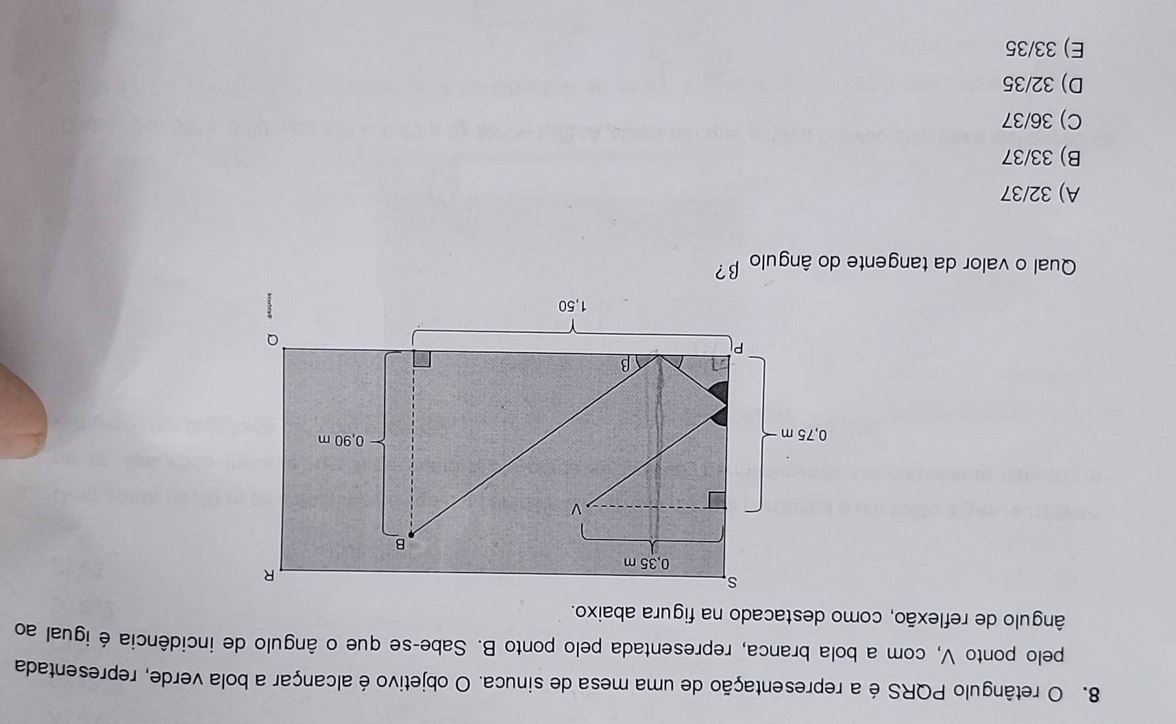 retângulo PQRS é a representação de uma mesa de sinuca. O objetivo é alcançar a bola verde, representada
pelo ponto V, com a bola branca, representada pelo ponto B. Sabe-se que o ângulo de incidência é igual ao
ângulo de reflexão, como destacado na figura abaixo.
Qual o valor da tangente do ângulo β?
A) 32/37
B) 33/37
C) 36/37
D) 32/35
E) 33/35