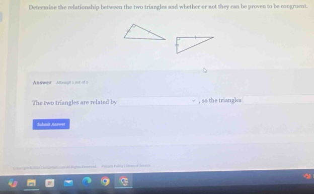 Determine the relationship between the two triangles and whether or not they can be proven to be congruent. 
Answer Attempt s out of a 
The two triangles are related by , so the triangles 
Sahmit Answer 
Coergnn S0A Leomatizon Al Rights Resneved Pssicy Policy J Tmmo of Senece