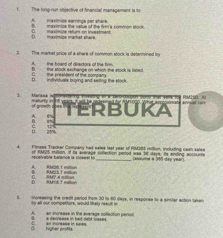 The long-run objective of financial management is to
A. maximize earnings per share.
B. maximize the value of the firm's common stock.
C. maximize return on investment.
D.maximize market share.
2. The market price of a share of common stock is determined by
A. the board of directors of the firm.
B. the stock exchange on which the stock is listed.
C. the president of the company.
D. individuals buying and selling the stock.
3. Marissa is considering investing in a zero-coupon bond that sells for RM250. At
maturity in 16 years, it will be redeemed for RM1000. What approximate annual rate
of growth dopes the repras R B∪ K A
on
A. 8%
B. 9%
C. 12%.
D. 25%.
4. Fitness Tracker Company had sales last year of RM265 million, including cash sales
of RM25 million. If its average collection period was 36 days, its ending accounts
receivable balance is closest to _(assume a 365 day year).
A. RM26.1 million
B. RM23,7 million
C. RM7.4 million
D. RM18.7 million
5. Increasing the credit period from 30 to 60 days, in response to a similar action taken
by all our competitors, would likely result in
A. an increase in the average collection period.
B. a decrease in bad debt losses.
C. an increase in saies.
D. higher profits.