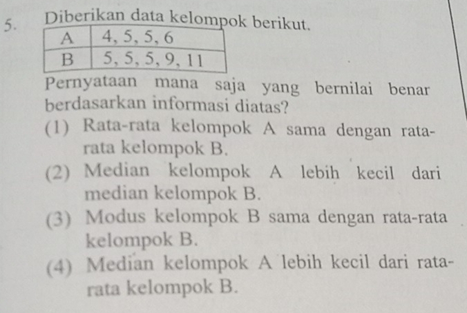 Diberikan data kelompo berikut.
Pernyataan mana saja yang bernilai benar
berdasarkan informasi diatas?
(1) Rata-rata kelompok A sama dengan rata-
rata kelompok B.
(2) Median kelompok A lebih kecil dari
median kelompok B.
(3) Modus kelompok B sama dengan rata-rata
kelompok B.
(4) Median kelompok A lebih kecil dari rata-
rata kelompok B.