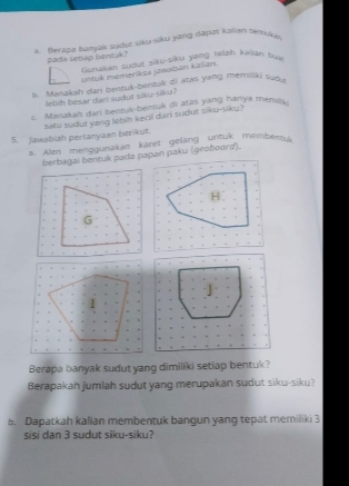 Berapa banjak sudut siku siku yang dapat kalian temuka 
Pada setiap bentuk? Gunakan tudut siku-siku yang telah kailán bui 
untuk memeriksa jawabán kalian. 
l. Manzkah dan bentuk-bentuk di atas yang memiliki tuo . 
lebih hesar dari sudut sku sil u? 
c. Manakah dari bentuk-bentuk di atas yang hanya menay 
5. Jawabiah pertanyaan berikut. satu sudut yang lebih kecil dari sudut siku-siku? 
a. Alen menggunakan karet gelang untuk memberA 
Berapa banyak sudut yang dimiliki setiap bentuk? 
Berapakah jumlah sudut yang merupakan sudut siku-siku? 
5. Dapatkah kalian membentuk bangun yang tepat memiliki 3
sisi dan 3 sudut siku-siku?