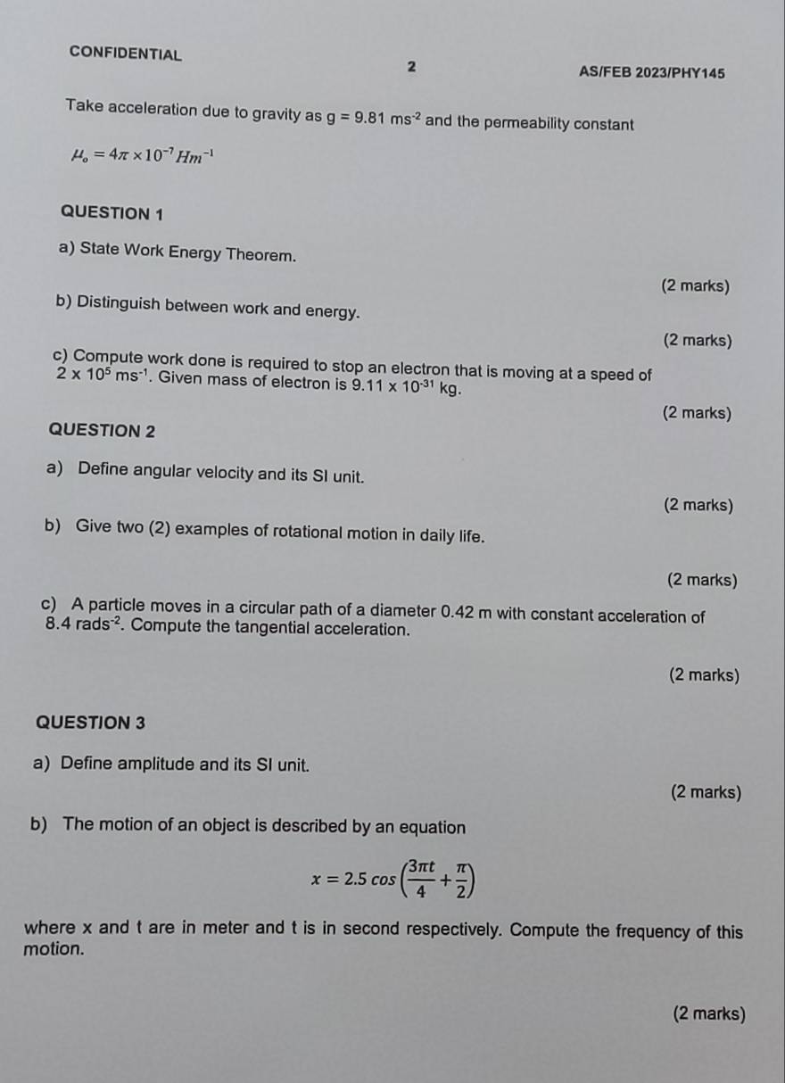 CONFIDENTIAL 2 
AS/FEB 2023/PHY145 
Take acceleration due to gravity as g=9.81ms^(-2) and the permeability constant
mu _o=4π * 10^(-7)Hm^(-1)
QUESTION 1 
a) State Work Energy Theorem. 
(2 marks) 
b) Distinguish between work and energy. 
(2 marks) 
c) Compute work done is required to stop an electron that is moving at a speed of
2* 10^5ms^(-1). Given mass of electron is 9.11* 10^(-31)kg. 
(2 marks) 
QUESTION 2 
a) Define angular velocity and its SI unit. 
(2 marks) 
b) Give two (2) examples of rotational motion in daily life. 
(2 marks) 
c) A particle moves in a circular path of a diameter 0.42 m with constant acceleration of
8.4rads^(-2). Compute the tangential acceleration. 
(2 marks) 
QUESTION 3 
a) Define amplitude and its SI unit. 
(2 marks) 
b) The motion of an object is described by an equation
x=2.5cos ( 3π t/4 + π /2 )
where x and t are in meter and t is in second respectively. Compute the frequency of this 
motion. 
(2 marks)