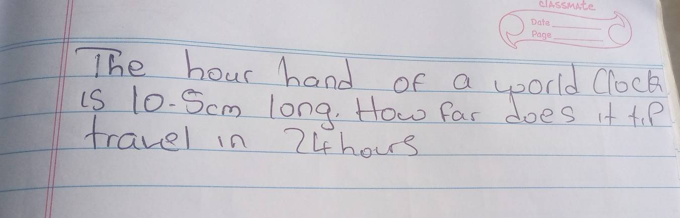 The hour hand of a world Clock 
is 10-Scm long. How far does it t. P 
travel in 74hous