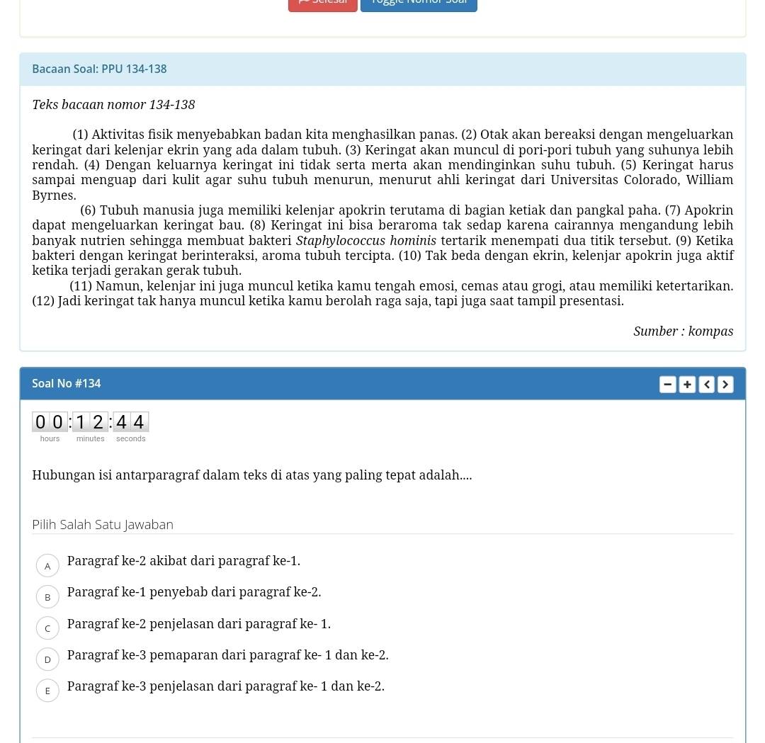 Bacaan Soal: PPU 134-138
Teks bacaan nomor 134-138
(1) Aktivitas fisik menyebabkan badan kita menghasilkan panas. (2) Otak akan bereaksi dengan mengeluarkan
keringat dari kelenjar ekrin yang ada dalam tubuh. (3) Keringat akan muncul di pori-pori tubuh yang suhunya lebih
rendah. (4) Dengan keluarnya keringat ini tidak serta merta akan mendinginkan suhu tubuh. (5) Keringat harus
sampai menguap dari kulit agar suhu tubuh menurun, menurut ahli keringat dari Universitas Colorado, William
Byrnes.
(6) Tubuh manusia juga memiliki kelenjar apokrin terutama di bagian ketiak dan pangkal paha. (7) Apokrin
dapat mengeluarkan keringat bau. (8) Keringat ini bisa beraroma tak sedap karena cairannya mengandung lebih
banyak nutrien sehingga membuat bakteri Staphylococcus hominis tertarik menempati dua titik tersebut. (9) Ketika
bakteri dengan keringat berinteraksi, aroma tubuh tercipta. (10) Tak beda dengan ekrin, kelenjar apokrin juga aktif
ketika terjadi gerakan gerak tubuh.
(11) Namun, kelenjar ini juga muncul ketika kamu tengah emosi, cemas atau grogi, atau memiliki ketertarikan.
(12) Jadi keringat tak hanya muncul ketika kamu berolah raga saja, tapi juga saat tampil presentasi.
Sumber : kompas
Soal No #134
+
0 0 : 1 2 : 4 4
hours minutes seconds
Hubungan isi antarparagraf dalam teks di atas yang paling tepat adalah....
Pilih Salah Satu Jawaban
A Paragraf ke-2 akibat dari paragraf ke-1.
g Paragraf ke-1 penyebab dari paragraf ke-2.
c Paragraf ke-2 penjelasan dari paragraf ke- 1.
b Paragraf ke-3 pemaparan dari paragraf ke- 1 dan ke-2.
Paragraf ke-3 penjelasan dari paragraf ke- 1 dan ke-2.