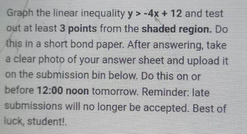 Graph the linear inequality y>-4x+12 and test 
out at least 3 points from the shaded region. Do 
this in a short bond paper. After answering, take 
a clear photo of your answer sheet and upload it 
on the submission bin below. Do this on or 
before 12:00 noon tomorrow. Reminder: late 
submissions will no longer be accepted. Best of 
luck, student!.