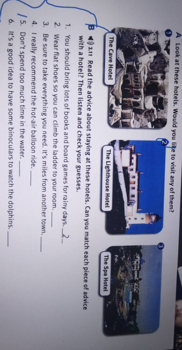 A Look at these hotels. Would you like to visit any of them? 
The Cave Hotel 
B 3.11 Read the advice about staying at these hotels. Can you match each piece of advice 
with a hotel? Then listen and check your guesses. 
1. You should bring lots of books and board games for rainy days._ 2 
2. Wear flat shoes so you can climb the ladder to your room._ 
3. Be sure to take everything you need. It's miles from another town._ 
4. I really recommend the hot-air balloon ride._ 
5. Don’t spend too much time in the water._ 
6. It’s a good idea to have some binoculars to watch the dolphins._