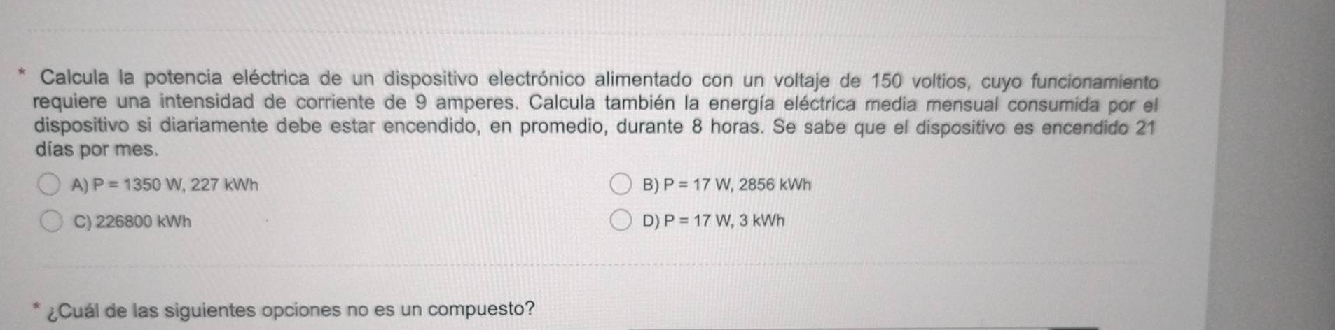 Calcula la potencia eléctrica de un dispositivo electrónico alimentado con un voltaje de 150 voltios, cuyo funcionamiento
requiere una intensidad de corriente de 9 amperes. Calcula también la energía eléctrica media mensual consumida por el
dispositivo si diariamente debe estar encendido, en promedio, durante 8 horas. Se sabe que el dispositivo es encendido 21
días por mes.
A) P=1350W, 227kWh B) P=17W, 2856kWh
C) 226800 kWh D) P=17W, 3kWh
¿Cuál de las siguientes opciones no es un compuesto?