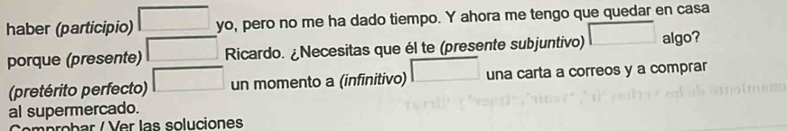 haber (participio) □ □ o, pero no me ha dado tiempo. Y ahora me tengo que quedar en casa 
porque (presente) □ Ricardo. ¿Necesitas que él te (presente subjuntivo) □ al go? 
(pretérito perfecto) □ un momento a (infinitivo) □ una carta a correos y a comprar 
al supermercado. 
m p ob ar er l as soluciones