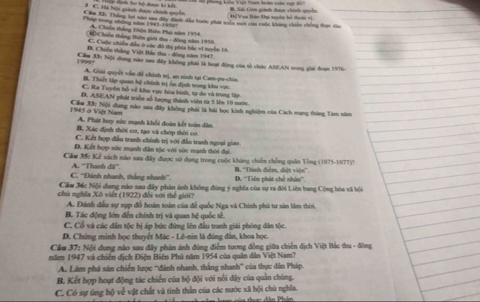 Hiệp dịnh Sơ bộ được ki kết.  aa các độ phong kiên Việt Nam hoàn toàn sụp đồ?
3 C. Hà Nội giành được chính quyền.
B. Sài Gön giành được chính quyền.
Dộ Vua Báo Đại tuyên bố thoái vị.
Cầu 32: Thắng lợi nào sau đây đánh dầu bước phát triển mới của cuộc kháng chiến chồng thực dân
Pháp trong những năm 1945-1950?
A. Chiến thắng Điện Biên Phủ năm 1954
Bộ Chiến thắng Biên giới thu - đông năm 1950.
C. Cuộc chiến đấu ở các đô thị phía bắc vĩ tuyến 16.
D. Chiến thắng Việt Bắc thu - đông năm 1947.
1999?
Cầu 33: Nội dung nào sau đây không phải là hoạt động của tổ chức ASEAN trong giai đoạn 1976-
A. Giải quyết vẫn đề chính trị, an ninh tại Cam-pu-chia
B. Thiết lập quan hệ chính trị ổn định trong khu vực.
C. Ra Tuyên bố về khu vực hòa bình, tự do và trung lập
D. ASEAN phát triển số lượng thành viên từ 5 lên 10 nước.
Câu 33: Nội dung nào sau đây không phải là bài học kinh nghiệm của Cách mạng tháng Tám năm
1945 ở Việt Nam
A. Phát huy sức mạnh khối đoàn kết toàn dân.
B. Xác định thời cơ, tạo và chớp thời cơ.
C. Kết hợp đầu tranh chính trị với đấu tranh ngoại giao.
D. Kết hợp sức mạnh dân tộc với sức mạnh thời đại.
Câu 35: Kế sách nào sau đây được sử dụng trong cuộc kháng chiến chống quân Tổng (1075-1077)?
A. ''Thanh dã”'. B. ''Đánh điễm, diệt viện”.
C. ''Đánh nhanh, thắng nhanh'. D. “Tiên phát chế nhân”.
Câu 36: Nội dung nào sau đây phản ánh không đúng ý nghĩa của sự ra đời Liên bang Cộng hòa xã hội
chú nghĩa Xô viết (1922) đổi với thế giới?
A. Đánh dầu sự sụp đổ hoàn toàn của để quốc Nga và Chính phủ tư sản lâm thời.
B. Tác động lớn đến chính trị và quan hệ quốc tế.
C. Cổ và các dân tộc bị áp bức đứng lên đầu tranh giải phỏng dân tộc.
D. Chứng minh học thuyết Mác - Lê-nin là đúng đẫn, khoa học.
Câu 37: Nội dung nào sau đây phản ánh đúng điểm tương đồng giữa chiến dịch Việt Bắc thu - đông
năm 1947 và chiến dịch Điện Biên Phủ năm 1954 của quân dân Việt Nam?
A. Làm phá sản chiến lược 'đánh nhanh, thắng nhanh” của thực dân Pháp.
B. Kết hợp hoạt động tác chiến của bộ đội với nổi dậy của quần chúng.
C. Có sự ủng hộ về vật chất và tinh thần của các nước xã hội chủ nghĩa.