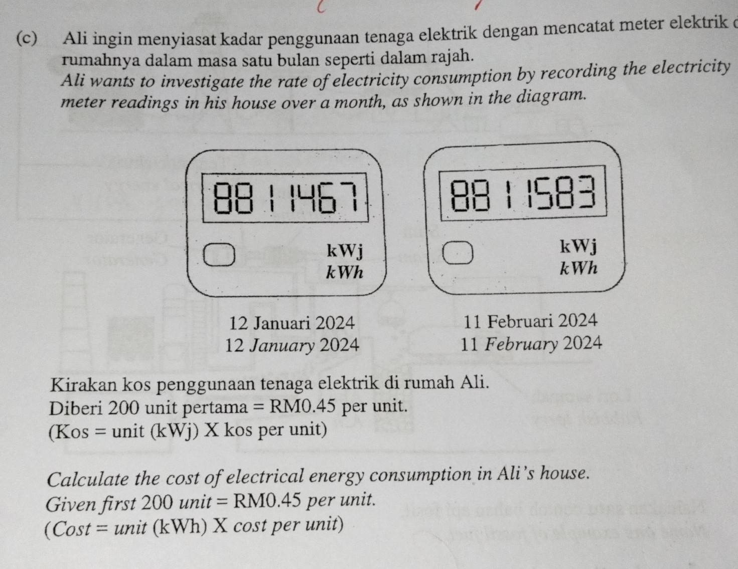 Ali ingin menyiasat kadar penggunaan tenaga elektrik dengan mencatat meter elektrik c 
rumahnya dalam masa satu bulan seperti dalam rajah. 
Ali wants to investigate the rate of electricity consumption by recording the electricity 
meter readings in his house over a month, as shown in the diagram.
1467 1583
kWj kWj
kWh kWh
12 Januari 2024 11 Februari 2024 
12 January 2024 11 February 2024 
Kirakan kos penggunaan tenaga elektrik di rumah Ali. 
Diberi 200 unit pertama =RM0.45 per unit.
(Kos=unit(kWj) X kos per unit) 
Calculate the cost of electrical energy consumption in Ali’s house. 
Given first a 200unit=RM0.45 per unit.
(Cost=unit(kWh) X cost per unit)