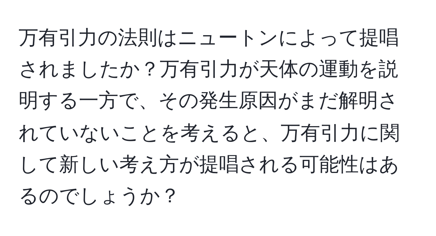 万有引力の法則はニュートンによって提唱されましたか？万有引力が天体の運動を説明する一方で、その発生原因がまだ解明されていないことを考えると、万有引力に関して新しい考え方が提唱される可能性はあるのでしょうか？