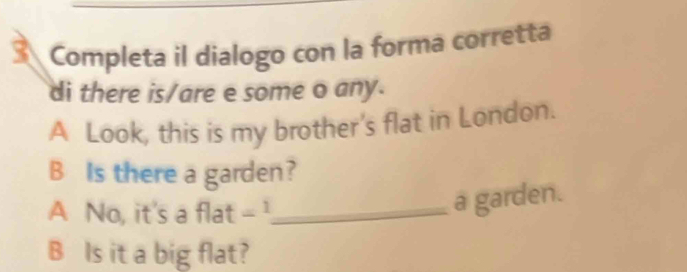 Completa il dialogo con la forma corretta 
di there is/are e some o any. 
A Look, this is my brother's flat in London. 
B Is there a garden? 
A No, it's a flat ∠ 1 _ 
a garden. 
B Is it a big flat?