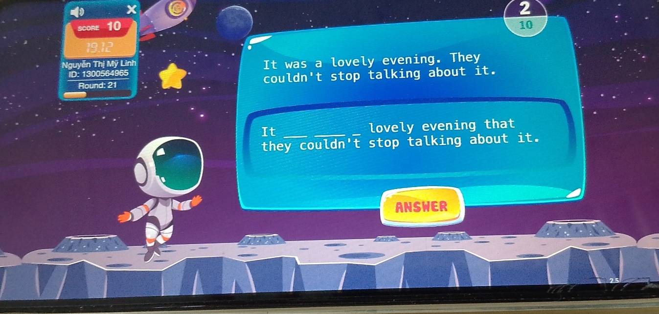 SCORE 10 10 
Nguyễn Thị Mỹ Linh 
ID: 1300564965 It was a lovely evening. They 
Round: 21 couldn't stop talking about it. 
It ___lovely evening that 
they couldn't stop talking about it. 
ANSWER
