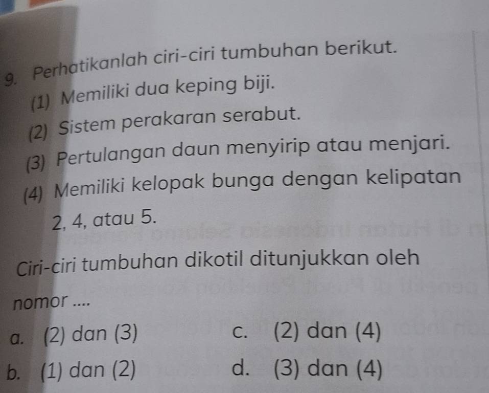 Perhatikanlah ciri-ciri tumbuhan berikut.
(1) Memiliki dua keping biji.
(2) Sistem perakaran serabut.
(3) Pertulangan daun menyirip atau menjari.
(4) Memiliki kelopak bunga dengan kelipatan
2, 4, atau 5.
Ciri-ciri tumbuhan dikotil ditunjukkan oleh
nomor ....
a. (2) dan (3) c. (2) dan (4)
b. (1) dan (2) d. (3) dan (4)