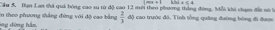 (mx+1 khi x≤ 4
Câu 5. Bạn Lan thả quả bóng cao su từ độ cao 12 mét theo phương thẳng đứng. Mỗi khi chạm đất nó k 
in theo phương thẳng đứng với độ cao bằng  2/3  độ cao trước đó. Tính tổng quãng đường bóng đi được
6ng dừng hằn.