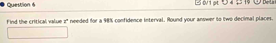 □ 0/1 pt つ 4 19 Detai 
Find the critical value z° needed for a 98% confidence interval. Round your answer to two decimal places.