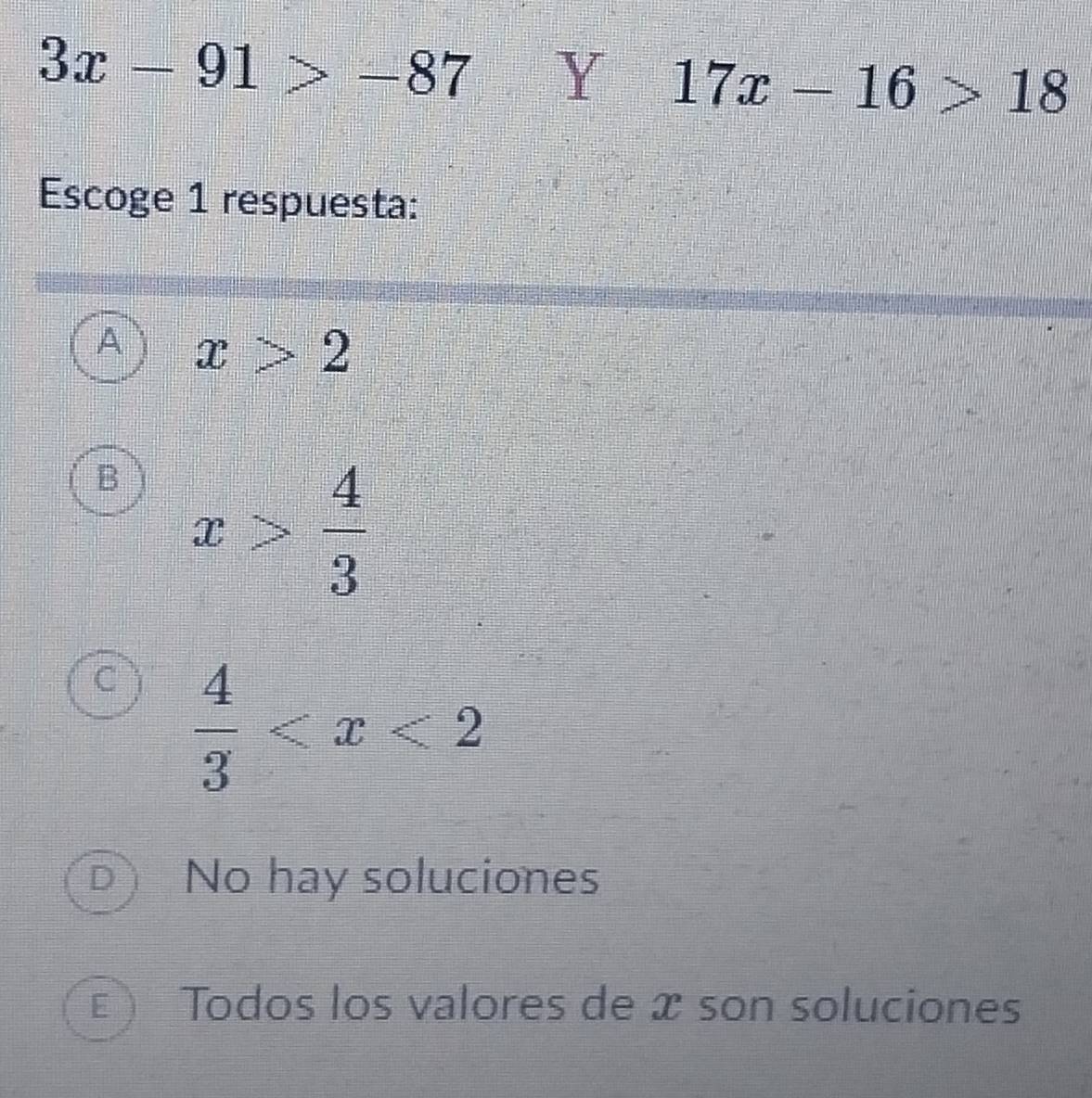 3x-91>-87 Y 17x-16>18
Escoge 1 respuesta:
x>2
B x> 4/3 
 4/3 
D No hay soluciones
E ) Todos los valores de æ son soluciones