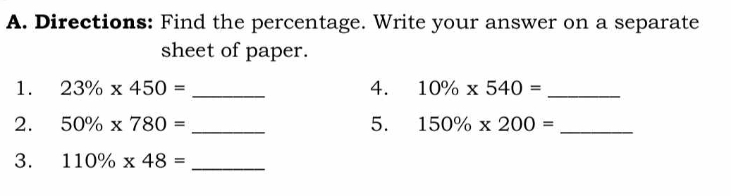 Directions: Find the percentage. Write your answer on a separate 
sheet of paper. 
1. 23% * 450= _4. 10% * 540= _ 
2. 50% * 780= _5. 150% * 200= _ 
3. 110% * 48= _