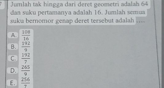 Jumlah tak hingga dari deret geometri adalah 64
dan suku pertamanya adalah 16. Jumlah semua
suku bernomor genap deret tersebut adalah …
A.  108/16 
B.  192/9 
C.  192/7 
D.  265/9 
E.  256/7 