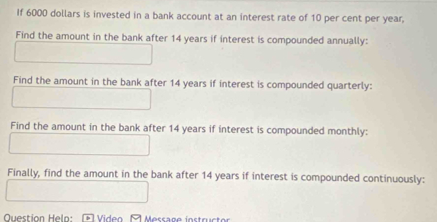 If 6000 dollars is invested in a bank account at an interest rate of 10 per cent per year, 
Find the amount in the bank after 14 years if interest is compounded annually: 
Find the amount in the bank after 14 years if interest is compounded quarterly: 
Find the amount in the bank after 14 years if interest is compounded monthly: 
Finally, find the amount in the bank after 14 years if interest is compounded continuously: 
Ouestion Heln: Video Ö Message instrücte