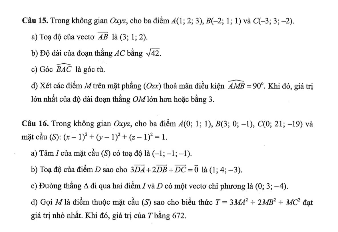 Trong không gian Oxyz, cho ba điểm A(1;2;3), B(-2;1;1) và C(-3;3;-2). 
a) Toạ độ của vectơ vector AB là (3;1;2). 
b) Độ dài của đoạn thẳng AC bằng sqrt(42). 
c) Góc widehat BAC là góc tù. 
d) Xét các điểm M trên mặt phẳng (Ozx) thoả mãn điều kiện widehat AMB=90° Khi đó, giá trị 
lớn nhất của độ dài đoạn thẳng OM lớn hơn hoặc bằng 3. 
Câu 16. Trong không gian Oxyz, cho ba điểm A(0;1;1), B(3;0;-1), C(0;21;-19) và 
mặt cầu (S): (x-1)^2+(y-1)^2+(z-1)^2=1. 
a) Tâm / của mặt cầu (S) có toạ độ là (-1;-1;-1). 
b) Toạ độ của điểm D sao cho 3vector DA+2vector DB+vector DC=vector 0 là (1;4;-3). 
c) Đường thẳng Δ đi qua hai điểm I và D có một vectơ chỉ phương là (0;3;-4). 
d) Gọi M là điểm thuộc mặt cầu (S) sao cho biểu thức T=3MA^2+2MB^2+MC^2 đạt 
giá trị nhỏ nhất. Khi đó, giá trị của T bằng 672.