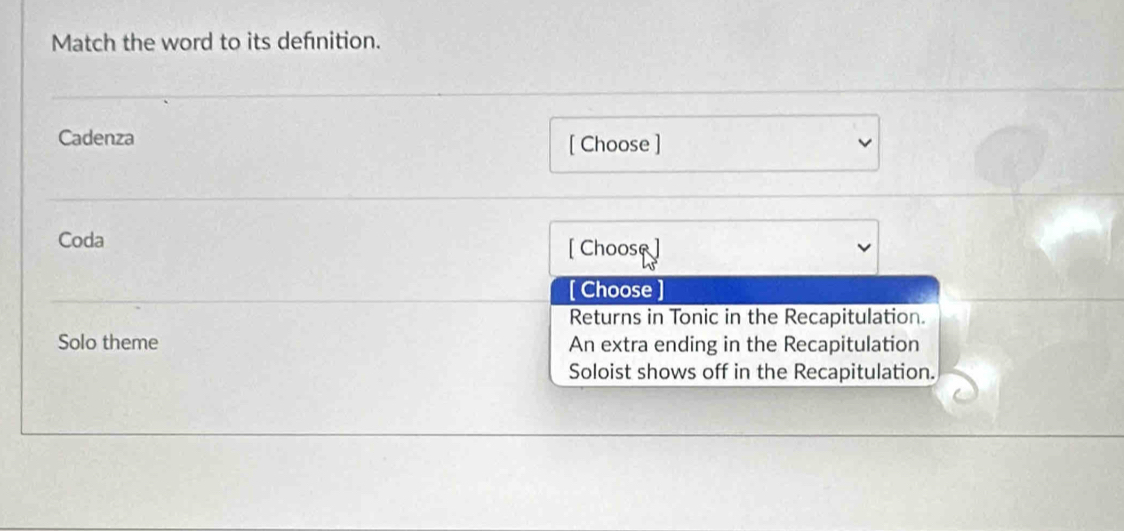 Match the word to its definition.
Cadenza [ Choose ]
Coda [ Choose ]
[ Choose ]
Returns in Tonic in the Recapitulation.
Solo theme An extra ending in the Recapitulation
Soloist shows off in the Recapitulation.