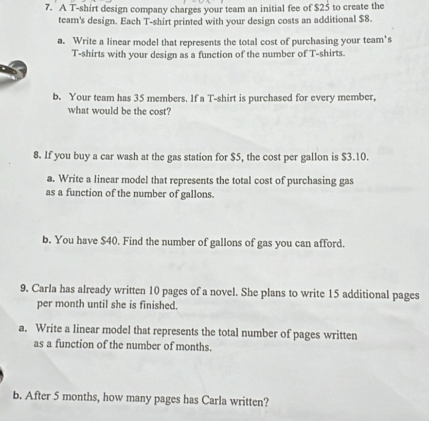 A T-shirt design company charges your team an initial fee of $25 to create the 
team's design. Each T-shirt printed with your design costs an additional $8. 
a. Write a linear model that represents the total cost of purchasing your team’s 
T-shirts with your design as a function of the number of T-shirts. 
b. Your team has 35 members. If a T-shirt is purchased for every member, 
what would be the cost? 
8. If you buy a car wash at the gas station for $5, the cost per gallon is $3.10. 
a. Write a linear model that represents the total cost of purchasing gas 
as a function of the number of gallons. 
b. You have $40. Find the number of gallons of gas you can afford. 
9. Carla has already written 10 pages of a novel. She plans to write 15 additional pages 
per month until she is finished. 
a. Write a linear model that represents the total number of pages written 
as a function of the number of months. 
b. After 5 months, how many pages has Carla written?