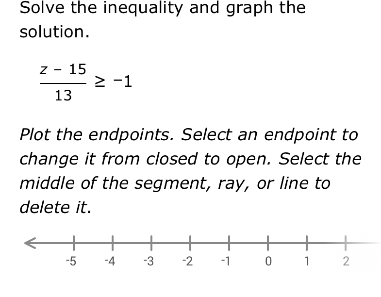 Solve the inequality and graph the 
solution.
 (z-15)/13 ≥ -1
Plot the endpoints. Select an endpoint to 
change it from closed to open. Select the 
middle of the segment, ray, or line to 
delete it.