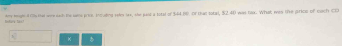 telfore tax? Amy bought 4 CDs that were each the same price. Including sales tax, she paid a total of $44.80. Of that total, $2.40 was tax. What was the price of each CD
s° ×