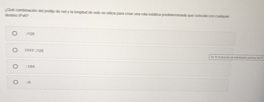 ¿Qué combinación del prefijo de red y la longitud de este se utiliza para crear una ruta estática predeterminada que coincida con cualquier
destino | Px6?
□/128
FFFF:/128
Go To Evaluación de habilidades práctica de PT
_1/64
0